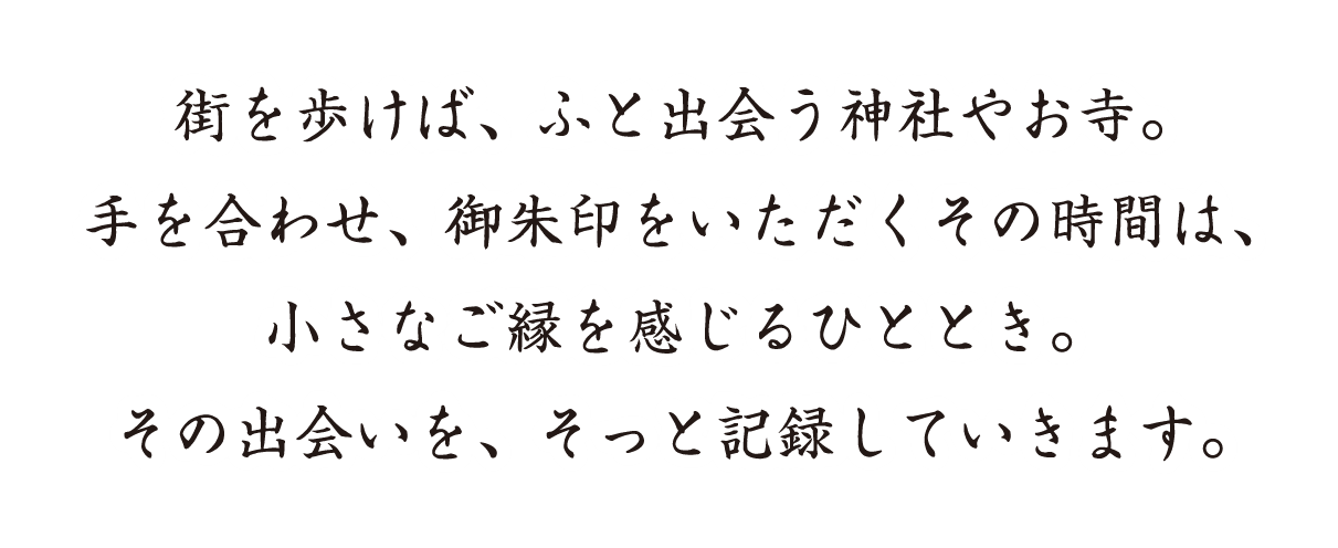 街を歩けば、ふと出会う神社やお寺。手を合わせ、御朱印をいただくその時間は、小さなご縁を感じるひととき。その出会いを、そっと記録していきます。
